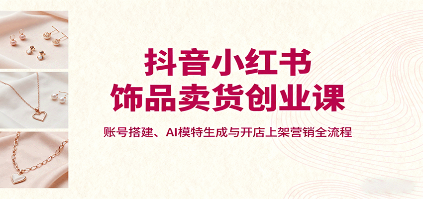 抖音小红书饰品卖货创业课,账号搭建、AI模特生成与开店上架营销全流程-钱叫兽
